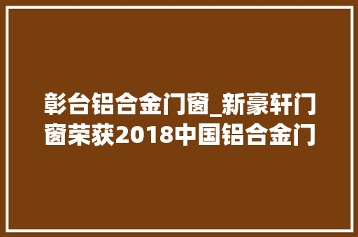 彰台铝合金门窗_新豪轩门窗荣获2018中国铝合金门窗十佳十大年夜品牌