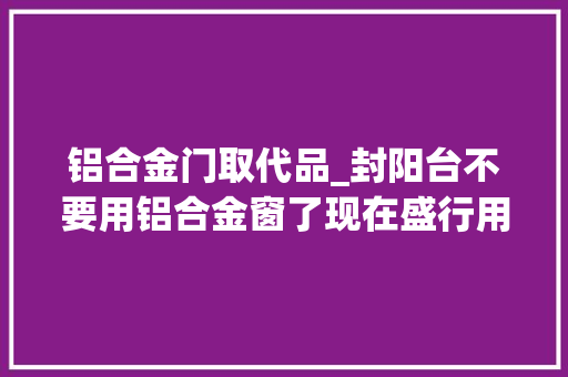 铝合金门取代品_封阳台不要用铝合金窗了现在盛行用它替代真是聪明