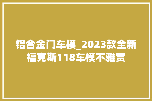 铝合金门车模_2023款全新福克斯118车模不雅赏