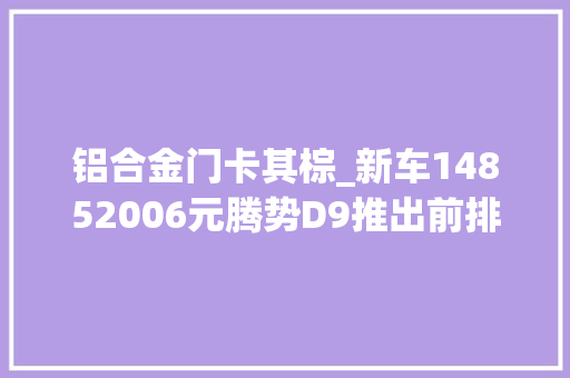 铝合金门卡其棕_新车14852006元腾势D9推出前排电吸门/小桌板9月30日前8折优惠