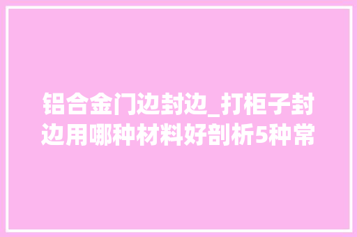 铝合金门边封边_打柜子封边用哪种材料好剖析5种常见材料选对避免甲醛超标