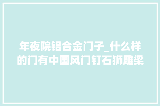 年夜院铝合金门子_什么样的门有中国风门钉石狮雕梁画栋来看传统平易近居门饰艺术