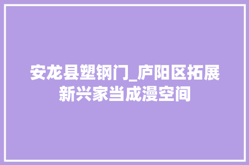 安龙县塑钢门_庐阳区拓展新兴家当成漫空间