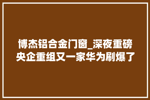 博杰铝合金门窗_深夜重磅央企重组又一家华为刷爆了