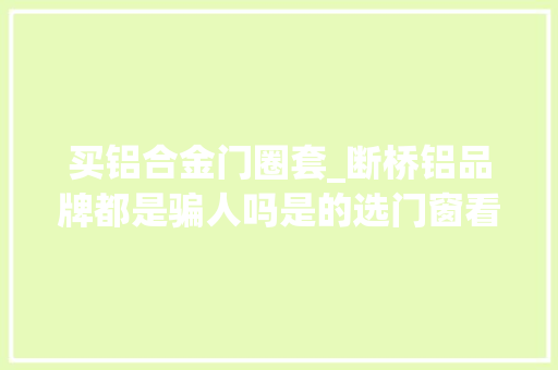 买铝合金门圈套_断桥铝品牌都是骗人吗是的选门窗看铝合金牌子坑了99的人