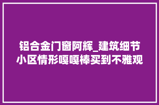 铝合金门窗阿辉_建筑细节小区情形嘎嘎棒买到不雅观澜的业主真的都掏上了