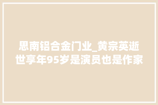 思南铝合金门业_黄宗英逝世享年95岁是演员也是作家文人中第一个下海开公司