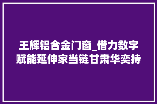 王辉铝合金门窗_借力数字赋能延伸家当链甘肃华奕持续推动传统制造业焕新彩
