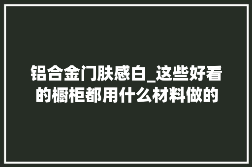 铝合金门肤感白_这些好看的橱柜都用什么材料做的