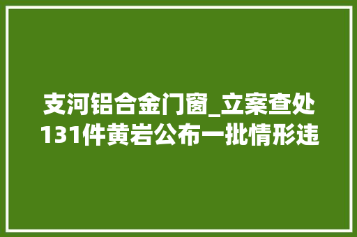 支河铝合金门窗_立案查处131件黄岩公布一批情形违法范例案例