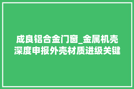 成良铝合金门窗_金属机壳深度申报外壳材质进级关键窗口国内厂商多元化构造