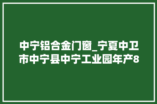 中宁铝合金门窗_宁夏中卫市中宁县中宁工业园年产80万套新能源汽车轻量化铝合金周详加工项目招商推介