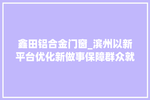 鑫田铝合金门窗_滨州以新平台优化新做事保障群众就业企业用工