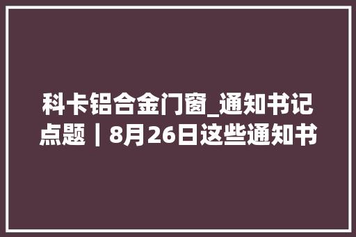 科卡铝合金门窗_通知书记点题｜8月26日这些通知书记有看头