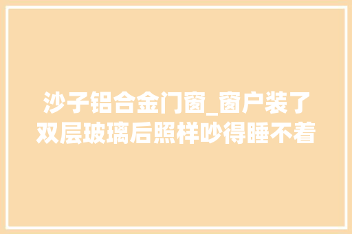 沙子铝合金门窗_窗户装了双层玻璃后照样吵得睡不着该怎么办