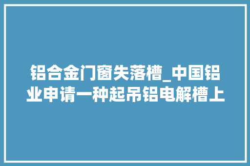 铝合金门窗失落槽_中国铝业申请一种起吊铝电解槽上部结构用偏爱吊具专利保障起吊过程安然靠得住实用性强