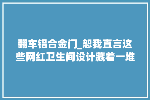 翻车铝合金门_恕我直言这些网红卫生间设计藏着一堆问题不值得效仿