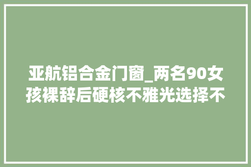 亚航铝合金门窗_两名90女孩裸辞后硬核不雅光选择不住酒店睡了78个沙发