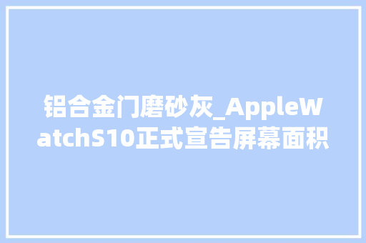 铝合金门磨砂灰_AppleWatchS10正式宣告屏幕面积增加30