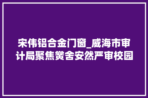 宋伟铝合金门窗_威海市审计局聚焦黉舍安然严审校园工程代建设计施工等