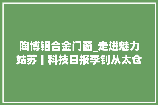 陶博铝合金门窗_走进魅力姑苏丨科技日报李钊从太仓到昆山