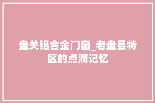 盘关铝合金门窗_老盘县特区的点滴记忆