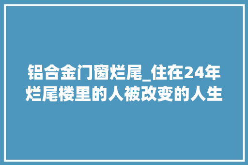 铝合金门窗烂尾_住在24年烂尾楼里的人被改变的人生在等待中老去