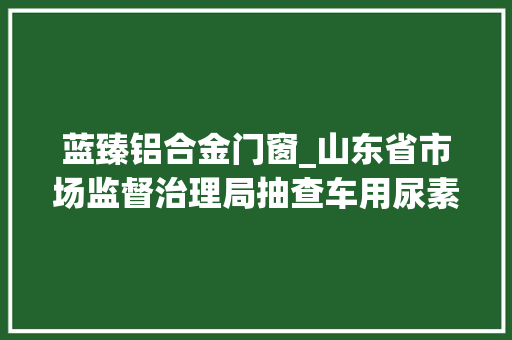 蓝臻铝合金门窗_山东省市场监督治理局抽查车用尿素水溶液62批次不合格5批次