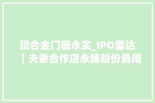 铝合金门窗永实_IPO雷达｜夫妻合作店永臻股份勇闯上交所毛利率逐年下滑多次增资存蹊跷