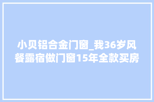 小贝铝合金门窗_我36岁风餐露宿做门窗15年全款买房拿不到53万取水漂