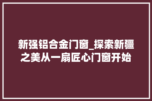 新强铝合金门窗_探索新疆之美从一扇匠心门窗开始