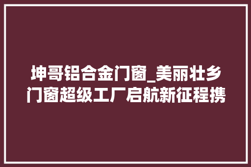 坤哥铝合金门窗_美丽壮乡门窗超级工厂启航新征程携行业领袖共绘经济成长蓝图