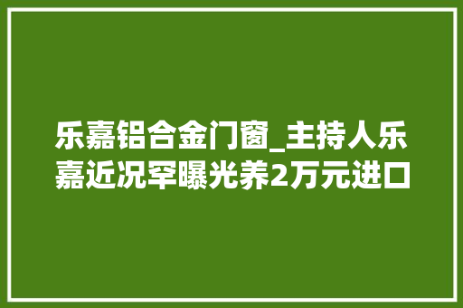乐嘉铝合金门窗_主持人乐嘉近况罕曝光养2万元进口宠物狗日常兜风开百万豪车