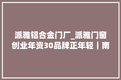 派雅铝合金门厂_派雅门窗创业年资30品牌正年轻｜南海制造转型标杆⑤