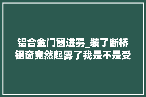 铝合金门窗进雾_装了断桥铝窗竟然起雾了我是不是受愚了