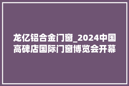 龙亿铝合金门窗_2024中国高碑店国际门窗博览会开幕