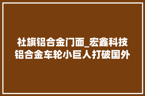 社旗铝合金门面_宏鑫科技铝合金车轮小巨人打破国外垄断拟募资75亿元加码高端锻造家当链