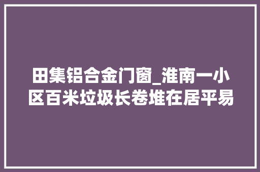 田集铝合金门窗_淮南一小区百米垃圾长卷堆在居平易近楼前