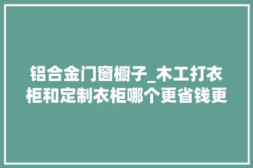 铝合金门窗橱子_木工打衣柜和定制衣柜哪个更省钱更划算这样一比较一目了然