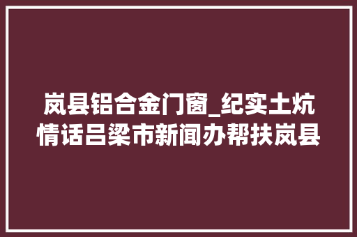 岚县铝合金门窗_纪实土炕情话吕梁市新闻办帮扶岚县双井村工作纪实