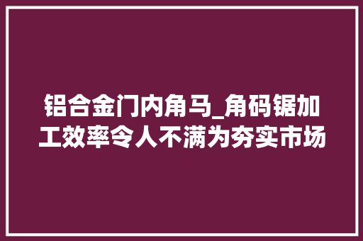 铝合金门内角马_角码锯加工效率令人不满为夯实市场地位角码锯引进要这样来