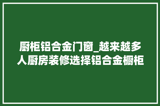 厨柜铝合金门窗_越来越多人厨房装修选择铝合金橱柜太聪明了实用又美观
