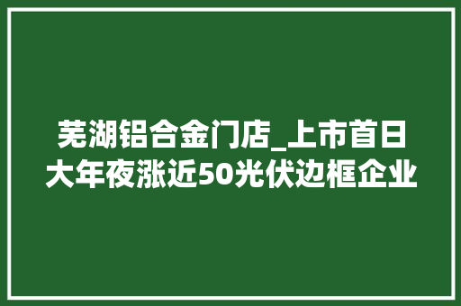 芜湖铝合金门店_上市首日大年夜涨近50光伏边框企业永臻股份能否连续跑赢行业