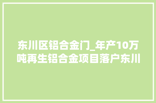 东川区铝合金门_年产10万吨再生铝合金项目落户东川