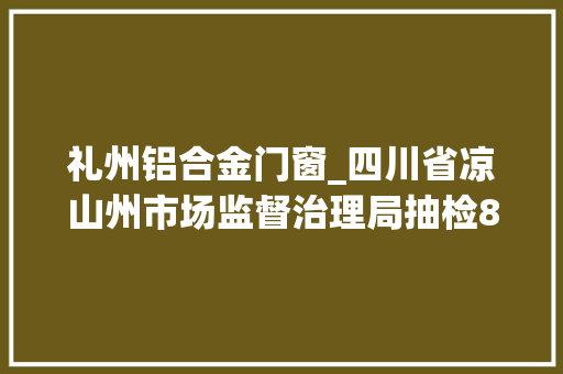 礼州铝合金门窗_四川省凉山州市场监督治理局抽检80批次食物不合格8批次