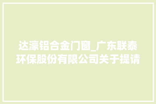 达濠铝合金门窗_广东联泰环保股份有限公司关于提请股东大年夜会授权公司先行介入项目竞标的通知书记