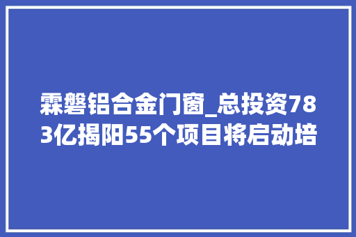 霖磐铝合金门窗_总投资783亿揭阳55个项目将启动培植涉及这10个镇