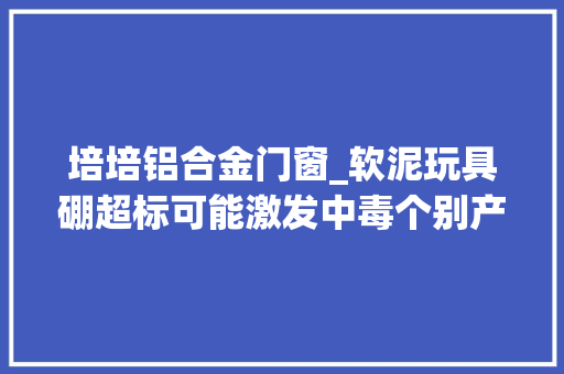 培培铝合金门窗_软泥玩具硼超标可能激发中毒个别产品仍在售