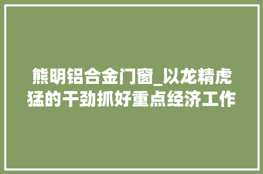 熊明铝合金门窗_以龙精虎猛的干劲抓好重点经济工作