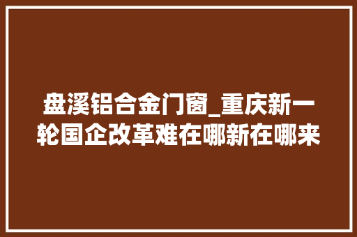 盘溪铝合金门窗_重庆新一轮国企改革难在哪新在哪来自车间码头的一线查询访问